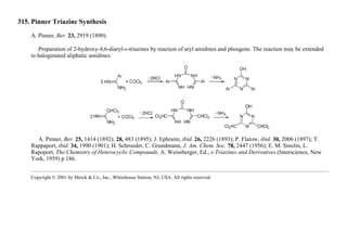 315. Pinner Triazine Synthesis
A. Pinner, Ber. 23, 2919 (1890).
Preparation of 2-hydroxy-4,6-diaryl-s-triazines by reaction of aryl amidines and phosgene. The reaction may be extended
to halogenated aliphatic amidines:
A. Pinner, Ber. 25, 1414 (1892); 28, 483 (1895); J. Ephraim, ibid. 26, 2226 (1893); P. Flatow, ibid. 30, 2006 (1897); T.
Rappaport, ibid. 34, 1990 (1901); H. Schroeder, C. Grundmann, J. Am. Chem. Soc. 78, 2447 (1956); E. M. Smolin, L.
Rapoport, The Chemistry of Heterocyclic Compounds, A. Weissberger, Ed., s-Triazines and Derivatives (Interscience, New
York, 1959) p 186.
Copyright © 2001 by Merck & Co., Inc., Whitehouse Station, NJ, USA. All rights reserved.
 