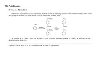 316. Piria Reaction
R. Piria, Ann. 78, 31 (1851).
Formation of arylsulfamic acids or sulfonation products or both by refluxing aromatic nitro compounds with a metal sulfite
and boiling the mixture with dilute acid to yield the amines and sulfamic acids:
J. F. Bunnett, R. E. Zahler, Chem. Rev. 49, 398 (1951); R. Schroter, Houben-Weyl 11/1, 457 (1957); R. Budziarek, Chem.
& Ind. (London) 1978, 583.
Copyright © 2001 by Merck & Co., Inc., Whitehouse Station, NJ, USA. All rights reserved.
 