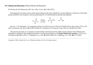 317. Polonovski Reaction; Potier-Polonovski Reaction
M. Polonovski, M. Polonovski, Bull. Soc. Chim. France 41, 1190 (1927).
Rearrangement of tertiary amine oxides upon treatment with acetic anhydride or acetyl chloride, in which one of the alkyl
groups attached to the nitrogen is cleaved, generating the N,N-disubstituted acetamide and aldehyde:
Reviews: A. R. Katritzky, J. N. Lagowski, Chemistry of Heterocyclic N-Oxides (Academic Press, New York, 1971) p 279,
362; D. Grierson, Org. React. 39, 85-295 (1990); D. S. Grierson, H.-P. Husson, Comp. Org. Syn. 6, 909-924 (1991).
The reaction proceeds via an iminium ion intermediate which becomes the stable reaction product when trifluoroacetic
anhydride is employed. This modified procedure is commonly referred to as the Potier-Polonovski reaction: A. Cave et al.,
Tetrahedron 23, 4681 (1967); T. Tamminen et al., ibid. 45, 2683 (1989); R. J. Sundberg, et al., ibid. 48, 277 (1992).
Copyright © 2001 by Merck & Co., Inc., Whitehouse Station, NJ, USA. All rights reserved.
 