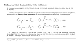 318. Pomeranz-Fritsch Reaction (Schlittler-Müller Modification)
C. Pomeranz, Monatsh. 14, 116 (1893); P. Fritsch, Ber. 26, 419 (1893); E. Schlittler, J. Müller, Helv. Chim. Acta 31, 914,
1119 (1948).
Formation of isoquinolines by the acid-catalyzed cyclization of benzalaminoacetals prepared from aromatic aldehydes and
aminoacetal; in the Schlittler-Müller modification the starting materials are benzyl amines and glyoxal semiacetal:
M. J. Bevis et al., Tetrahedron 27, 1253 (1971); E. V. Brown, J. Org. Chem. 42, 3208 (1977); R. Hirsenkorn, Tetrahedron
Letters 32, 1775 (1991). Reviews: W. J. Gensler, Org. React. 6, 191 (1951); idem, Heterocyclic Compounds 4, 368 (1952); J.
M. Bobbit, A. J. Bourque, Heterocycles 25, 601-614 (1987).
Copyright © 2001 by Merck & Co., Inc., Whitehouse Station, NJ, USA. All rights reserved.
 