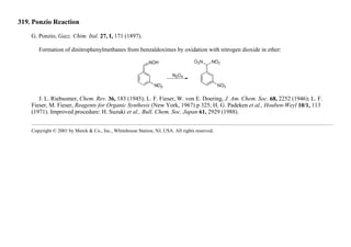 319. Ponzio Reaction
G. Ponzio, Gazz. Chim. Ital. 27, I, 171 (1897).
Formation of dinitrophenylmethanes from benzaldoximes by oxidation with nitrogen dioxide in ether:
J. L. Riebsomer, Chem. Rev. 36, 183 (1945); L. F. Fieser, W. von E. Doering, J. Am. Chem. Soc. 68, 2252 (1946); L. F.
Fieser, M. Fieser, Reagents for Organic Synthesis (New York, 1967) p 325; H. G. Padeken et al., Houben-Weyl 10/1, 113
(1971). Improved procedure: H. Suzuki et al., Bull. Chem. Soc. Japan 61, 2929 (1988).
Copyright © 2001 by Merck & Co., Inc., Whitehouse Station, NJ, USA. All rights reserved.
 