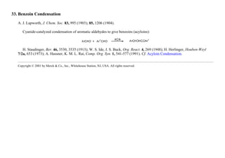 33. Benzoin Condensation
A. J. Lapworth, J. Chem. Soc. 83, 995 (1903); 85, 1206 (1904).
Cyanide-catalyzed condensation of aromatic aldehydes to give benzoins (acyloins):
H. Staudinger, Ber. 46, 3530, 3535 (1913); W. S. Ide, J. S. Buck, Org. React. 4, 269 (1948); H. Herlinger, Houben-Weyl
7/2a, 653 (1973); A. Hassner, K. M. L. Rai, Comp. Org. Syn. 1, 541-577 (1991). Cf. Acyloin Condensation.
Copyright © 2001 by Merck & Co., Inc., Whitehouse Station, NJ, USA. All rights reserved.
 