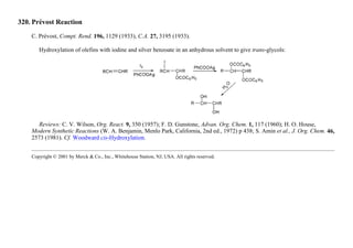 320. Prévost Reaction
C. Prévost, Compt. Rend. 196, 1129 (1933), C.A. 27, 3195 (1933).
Hydroxylation of olefins with iodine and silver benzoate in an anhydrous solvent to give trans-glycols:
Reviews: C. V. Wilson, Org. React. 9, 350 (1957); F. D. Gunstone, Advan. Org. Chem. 1, 117 (1960); H. O. House,
Modern Synthetic Reactions (W. A. Benjamin, Menlo Park, California, 2nd ed., 1972) p 438; S. Amin et al., J. Org. Chem. 46,
2573 (1981). Cf. Woodward cis-Hydroxylation.
Copyright © 2001 by Merck & Co., Inc., Whitehouse Station, NJ, USA. All rights reserved.
 