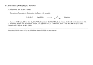 321. Prilezhaev (Prileschajew) Reaction
N. Prilezhaev, Ber. 42, 4811 (1909).
Formation of epoxides by the reaction of alkenes with peracids:
Reviews: D. Swern, Chem. Rev. 45, 16 (1949); Org. React. 7, 378 (1953); H. O. House, Modern Synthetic Reactions (W.
A. Benjamin, Menlo Park, California, 2nd ed., 1972) pp 302-319; D. I. Metelitra, Russ. Chem. Rev. 41, 807 (1972); D.
Schnurgfeil, Z. Chem. 20, 445 (1980).
Copyright © 2001 by Merck & Co., Inc., Whitehouse Station, NJ, USA. All rights reserved.
 