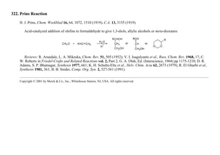 322. Prins Reaction
H. J. Prins, Chem. Weekblad 16, 64, 1072, 1510 (1919), C.A. 13, 3155 (1919).
Acid-catalyzed addition of olefins to formaldehyde to give 1,3-diols, allylic alcohols or meta-dioxanes:
Reviews: R. Arundale, L. A. Mikeska, Chem. Rev. 51, 505 (1952); V. I. Isagulyants et al., Russ. Chem. Rev. 1968, 17; C.
W. Roberts in Friedel-Crafts and Related Reactions vol. 2, Part 2, G. A. Olah, Ed. (Interscience, 1964) pp 1175-1210; D. R.
Adams, S. P. Bhatnagar, Synthesis 1977, 661; K. H. Schulte-Elte et al., Helv. Chim. Acta 62, 2673 (1979); R. El Gharbi et al.,
Synthesis 1981, 361; B. B. Snider, Comp. Org. Syn. 2, 527-561 (1991).
Copyright © 2001 by Merck & Co., Inc., Whitehouse Station, NJ, USA. All rights reserved.
 