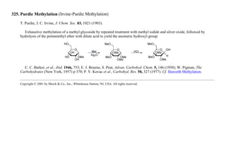 325. Purdie Methylation (Irvine-Purdie Methylation)
T. Purdie, J. C. Irvine, J. Chem. Soc. 83, 1021 (1903).
Exhaustive methylation of a methyl glycoside by repeated treatment with methyl iodide and silver oxide, followed by
hydrolysis of the pentamethyl ether with dilute acid to yield the anomeric hydroxyl group:
C. C. Barker, et al., ibid. 1946, 753; E. J. Bourne, S. Peat, Advan. Carbohyd. Chem. 5, 146 (1950); W. Pigman, The
Carbohydrates (New York, 1957) p 370; P. V. Kovac et al., Carbohyd. Res. 58, 327 (1977). Cf. Haworth Methylation.
Copyright © 2001 by Merck & Co., Inc., Whitehouse Station, NJ, USA. All rights reserved.
 