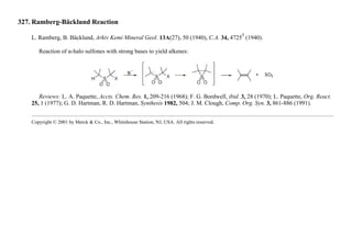 327. Ramberg-Bäcklund Reaction
L. Ramberg, B. Bäcklund, Arkiv Kemi Mineral Geol. 13A(27), 50 (1940), C.A. 34, 4725
5
(1940).
Reaction of α-halo sulfones with strong bases to yield alkenes:
Reviews: L. A. Paquette, Accts. Chem. Res. 1, 209-216 (1968); F. G. Bordwell, ibid. 3, 28 (1970); L. Paquette, Org. React.
25, 1 (1977); G. D. Hartman, R. D. Hartman, Synthesis 1982, 504; J. M. Clough, Comp. Org. Syn. 3, 861-886 (1991).
Copyright © 2001 by Merck & Co., Inc., Whitehouse Station, NJ, USA. All rights reserved.
 