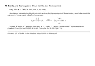 32. Benzilic Acid Rearrangement (Benzil-Benzilic Acid Rearrangement)
J. Liebig, Ann. 25, 27 (1838); N. Zinin, ibid. 31, 329 (1939).
Base-induced rearrangement of benzil to benzylic acid via phenyl group migration. More commonly perceived to include the
migrations of other groups in α-dicarbonyl compounds:
Reviews: S. Selman, J. F. Eastham, Quart. Rev. 14, 221 (1960); D. J. Cram, Fundamentals of Carbanion Chemistry
(Academic Press, 1965) pp 238-243; G. B. Gill, Comp. Org. Syn. 3, 821-838 (1991).
Copyright © 2001 by Merck & Co., Inc., Whitehouse Station, NJ, USA. All rights reserved.
 
