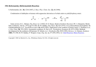 330. Reformatsky (Reformatskii) Reaction
S. Reformatskii, Ber. 20, 1210 (1887); J. Russ. Phys. Chem. Soc. 22, 44 (1890).
Condensation of aldehydes or ketones with organozinc derivatives of α-halo esters to yield β-hydroxy esters:
Early reviews: R. L. Shriner, Org. React. 1, 1 (1942); H. O. House, Modern Synthetic Reactions (W. A. Benjamin, Menlo
Park, California, 2nd ed., 1972) pp 671-682; M. W. Rathke, Org. React. 22, 423 (1975). Use of thiocarbonyl electrophiles: M.
Chandrasekharam et al., Tetrahedron Letters 34, 6439 (1993). Application to the synthesis of β-keto esters: C. Kashima et al.,
J. Org. Chem. 58, 793 (1993). Asymmetric synthesis: D. Pini et al., Tetrahedron Asymmetry 5, 1875 (1994). Methods
development for the synthesis of β-lactones: H. Schick et al., Tetrahedron 51, 2939 (1995). Reviews: A. Fürstner, Synthesis
1989, 571-590; M. W. Rathke, P. Weipert, Comp. Org. Syn. 2, 277-299 (1991). Cf. Aldol Reaction; Blaise Reaction.
Copyright © 2001 by Merck & Co., Inc., Whitehouse Station, NJ, USA. All rights reserved.
 