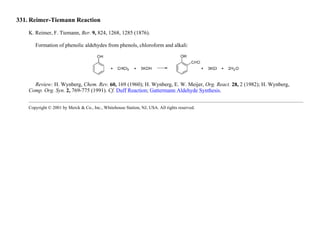 331. Reimer-Tiemann Reaction
K. Reimer, F. Tiemann, Ber. 9, 824, 1268, 1285 (1876).
Formation of phenolic aldehydes from phenols, chloroform and alkali:
Review: H. Wynberg, Chem. Rev. 60, 169 (1960); H. Wynberg, E. W. Meijer, Org. React. 28, 2 (1982); H. Wynberg,
Comp. Org. Syn. 2, 769-775 (1991). Cf. Duff Reaction; Gattermann Aldehyde Synthesis.
Copyright © 2001 by Merck & Co., Inc., Whitehouse Station, NJ, USA. All rights reserved.
 