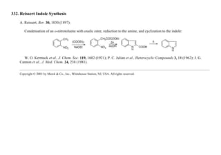 332. Reissert Indole Synthesis
A. Reissert, Ber. 30, 1030 (1897).
Condensation of an o-nitrotoluene with oxalic ester, reduction to the amine, and cyclization to the indole:
W. O. Kermack et al., J. Chem. Soc. 119, 1602 (1921); P. C. Julian et al., Heterocyclic Compounds 3, 18 (1962); J. G.
Cannon et al., J. Med. Chem. 24, 238 (1981).
Copyright © 2001 by Merck & Co., Inc., Whitehouse Station, NJ, USA. All rights reserved.
 