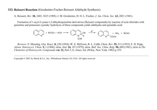 333. Reissert Reaction (Grosheintz-Fischer-Reissert Aldehyde Synthesis)
A. Reissert, Ber. 38, 1603, 3415 (1905); J. M. Grosheintz, H. O. L. Fischer, J. Am. Chem. Soc. 63, 2021 (1941).
Formation of 1-acyl-2-cyano-1,2-dihydroquinoline derivatives (Reissert compounds) by reaction of acid chlorides with
quinoline and potassium cyanide; hydrolysis of these compounds yields aldehydes and quinaldic acid:
Reviews: E. Mosettig, Org. React. 8, 220 (1954); W. E. McEwen, R. L. Cobb, Chem. Rev. 55, 511 (1955); F. D. Popp,
Advan. Heterocycl. Chem. 9, 1 (1968); idem, ibid. 24, 187 (1979); idem. Bull. Soc. Chim. Belg. 90, 609 (1981); idem in The
Chemistry of Heterocyclic Compounds vol. 32, Part 2, G. Jones, Ed. (Wiley, New York, 1982) p 353.
Copyright © 2001 by Merck & Co., Inc., Whitehouse Station, NJ, USA. All rights reserved.
 