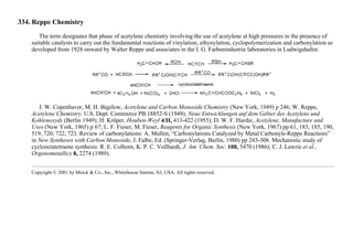 334. Reppe Chemistry
The term designates that phase of acetylene chemistry involving the use of acetylene at high pressures in the presence of
suitable catalysts to carry out the fundamental reactions of vinylation, ethynylation, cyclopolymerization and carbonylation as
developed from 1928 onward by Walter Reppe and associates in the I. G. Farbenindustrie laboratories in Ludwigshafen:
J. W. Copenhaver, M. H. Bigelow, Acetylene and Carbon Monoxide Chemistry (New York, 1949) p 246; W. Reppe,
Acetylene Chemistry, U.S. Dept. Commerce PB 18852-S (1949); Neue Entwicklungen auf dem Gebiet des Acetylens und
Kohlenoxyds (Berlin 1949); H. Kröper, Houben-Weyl 4/II, 413-422 (1955); D. W. F. Hardie, Acetylene, Manufacture and
Uses (New York, 1965) p 67; L. F. Fieser, M. Fieser, Reagents for Organic Synthesis (New York, 1967) pp 61, 183, 185, 190,
519, 720, 722, 723. Review of carbonylations: A. Mullen, “Carbonylations Catalyzed by Metal Carbonyls-Reppe Reactions”
in New Syntheses with Carbon Monoxide, J. Falbe, Ed. (Springer-Verlag, Berlin, 1980) pp 243-308. Mechanistic study of
cyclooctatetraene synthesis: R. E. Colborn, K. P. C. Vollhardt, J. Am. Chem. Soc. 108, 5470 (1986); C. J. Lawrie et al.,
Organometallics 8, 2274 (1989).
Copyright © 2001 by Merck & Co., Inc., Whitehouse Station, NJ, USA. All rights reserved.
 
