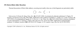 335. Retro-Diels-Alder Reaction
Thermal dissociation of Diels-Alder adducts, occurring most readily when one or both fragments are particularly stable:
Early review: H. Kwart, K. King, Chem. Rev. 68, 415-447 (1968). Acceleration by alkoxide substituent: O. Papies, W.
Grimme, Tetrahedron Letters 21, 2799 (1980). Application to the synthesis of enethiols: Y. Vallée et al., Synth. Commun. 23,
1267 (1993); of cyclopentadienyl ligands: B. Y. Lee et al., J. Am. Chem. Soc. 116, 2163 (1994). Role in structure elucidation
via mass spectrometry: F. Turecek, V. Hanus, Mass Spectrom. Rev. 3, 85-152 (1984). Application to natural product
synthesis: A. Ichihara, Synthesis 1987, 207-222; R. W. Sweger, A. W. Czarnik, Comp. Org. Syn. 5, 551-592 (1991).
Copyright © 2001 by Merck & Co., Inc., Whitehouse Station, NJ, USA. All rights reserved.
 