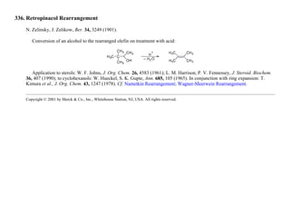 336. Retropinacol Rearrangement
N. Zelinsky, J. Zelikow, Ber. 34, 3249 (1901).
Conversion of an alcohol to the rearranged olefin on treatment with acid:
Application to sterols: W. F. Johns, J. Org. Chem. 26, 4583 (1961); L. M. Harrison, P. V. Fennessey, J. Steroid. Biochem.
36, 407 (1990); to cyclohexanols: W. Hueckel, S. K. Gupte, Ann. 685, 105 (1965). In conjunction with ring expansion: T.
Kimura et al., J. Org. Chem. 43, 1247 (1978). Cf. Nametkin Rearrangement; Wagner-Meerwein Rearrangement.
Copyright © 2001 by Merck & Co., Inc., Whitehouse Station, NJ, USA. All rights reserved.
 