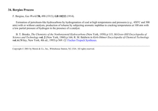 34. Bergius Process
F. Bergius, Gas World 58, 490 (1913); GB 18232 (1914).
Formation of petroleum-like hydrocarbons by hydrogenation of coal at high temperatures and pressures (e.g., 450°C and 300
atm) with or without catalysts; production of toluene by subjecting aromatic naphthas to cracking temperatures at 100 atm with
a low partial pressure of hydrogen in the presence of a catalyst.
B. T. Brooks, The Chemistry of the Nonbenzenoid Hydrocarbons (New York, 1950) p 115; McGraw-Hill Encyclopedia of
Science and Technology vol. 2 (New York, 1960) p 166; R. M. Baldwin in Kirk-Othmer Encyclopedia of Chemical Technology
vol. 6 (Wiley, New York, 4th ed., 1993) p 569. Cf. Fischer-Tropsch Syntheses.
Copyright © 2001 by Merck & Co., Inc., Whitehouse Station, NJ, USA. All rights reserved.
 