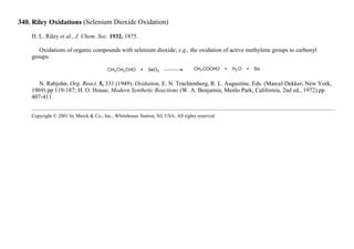 340. Riley Oxidations (Selenium Dioxide Oxidation)
H. L. Riley et al., J. Chem. Soc. 1932, 1875.
Oxidations of organic compounds with selenium dioxide; e.g., the oxidation of active methylene groups to carbonyl
groups:
N. Rabjohn, Org. React. 5, 331 (1949); Oxidation, E. N. Trachtenberg, R. L. Augustine, Eds. (Marcel Dekker, New York,
1969) pp 119-187; H. O. House, Modern Synthetic Reactions (W. A. Benjamin, Menlo Park, California, 2nd ed., 1972) pp
407-411.
Copyright © 2001 by Merck & Co., Inc., Whitehouse Station, NJ, USA. All rights reserved.
 