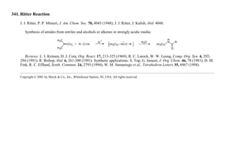 341. Ritter Reaction
J. J. Ritter, P. P. Minieri, J. Am. Chem. Soc. 70, 4045 (1948); J. J. Ritter, J. Kalish, ibid. 4048.
Synthesis of amides from nitriles and alcohols or alkenes in strongly acidic media:
Reviews: L. I. Krimen, D. J. Cota, Org. React. 17, 213-325 (1969); R. C. Larock, W. W. Leong, Comp. Org. Syn. 4, 292-
294 (1991); R. Bishop, ibid. 6, 261-300 (1991). Synthetic applications: S. Top, G. Jaouen, J. Org. Chem. 46, 78 (1981); D. M.
Fink, R. C. Effland, Synth. Commun. 24, 2793 (1994); W. M. Samaniego et al., Tetrahedron Letters 35, 6967 (1994).
Copyright © 2001 by Merck & Co., Inc., Whitehouse Station, NJ, USA. All rights reserved.
 