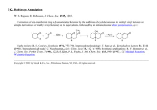 342. Robinson Annulation
W. S. Rapson, R. Robinson, J. Chem. Soc. 1935, 1285.
Formation of six-membered ring α,β-unsaturated ketones by the addition of cyclohexanones to methyl vinyl ketone (or
simple derivatives of methyl vinyl ketone) or its equivalents, followed by an intramolecular aldol condensation, q.v.:
Early review: R. E. Gawley, Synthesis 1976, 777-794. Improved methodology: T. Sato et al., Tetrahedron Letters 31, 1581
(1990). Stereochemical study: C. Nussbaumer, Helv. Chim. Acta 73, 1621 (1990). Synthetic applications: R. V. Bonnert et al.,
J. Chem. Soc. Perkin Trans. I 1991, 1225; S. Kim, P. L. Fuchs, J. Am. Chem. Soc. 115, 5934 (1993). Cf. Michael Reaction;
Wichterle Reaction.
Copyright © 2001 by Merck & Co., Inc., Whitehouse Station, NJ, USA. All rights reserved.
 