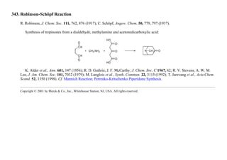 343. Robinson-Schöpf Reaction
R. Robinson, J. Chem. Soc. 111, 762, 876 (1917); C. Schöpf, Angew. Chem. 50, 779, 797 (1937).
Synthesis of tropinones from a dialdehyde, methylamine and acetonedicarboxylic acid:
K. Alder et al., Ann. 601, 147 (1956); R. D. Guthrie, J. F. McCarthy, J. Chem. Soc. C 1967, 62; R. V. Stevens, A. W. M.
Lee, J. Am. Chem. Soc. 101, 7032 (1979); M. Langlois et al., Synth. Commun. 22, 3115 (1992); T. Jarevang et al., Acta Chem.
Scand. 52, 1350 (1998). Cf. Mannich Reaction; Petrenko-Kritschenko Piperidone Synthesis.
Copyright © 2001 by Merck & Co., Inc., Whitehouse Station, NJ, USA. All rights reserved.
 
