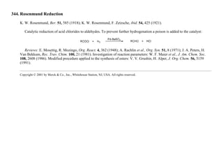 344. Rosenmund Reduction
K. W. Rosenmund, Ber. 51, 585 (1918); K. W. Rosenmund, F. Zetzsche, ibid. 54, 425 (1921).
Catalytic reduction of acid chlorides to aldehydes. To prevent further hydrogenation a poison is added to the catalyst:
Reviews: E. Mosettig, R. Mozingo, Org. React. 4, 362 (1948); A. Rachlin et al., Org. Syn. 51, 8 (1971); J. A. Peters, H.
Van Bekkum, Rec. Trav. Chim. 100, 21 (1981). Investigation of reaction parameters: W. F. Maier et al., J. Am. Chem. Soc.
108, 2608 (1986). Modified procedure applied to the synthesis of esters: V. V. Grushin, H. Alper, J. Org. Chem. 56, 5159
(1991).
Copyright © 2001 by Merck & Co., Inc., Whitehouse Station, NJ, USA. All rights reserved.
 