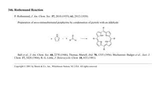 346. Rothemund Reaction
P. Rothemund, J. Am. Chem. Soc. 57, 2010 (1935); 61, 2912 (1939).
Preparation of meso-tetrasubstituted porphyrins by condensation of pyrrole with an aldehyde:
Ball et al., J. Am. Chem. Soc. 68, 2278 (1946); Thomas, Martell, ibid. 78, 1335 (1956). Mechanism: Badger et al., Aust. J.
Chem. 17, 1028 (1964); R. G. Little, J. Heterocyclic Chem. 18, 833 (1981).
Copyright © 2001 by Merck & Co., Inc., Whitehouse Station, NJ, USA. All rights reserved.
 
