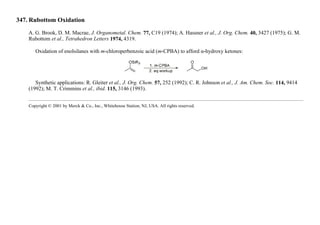 347. Rubottom Oxidation
A. G. Brook, D. M. Macrae, J. Organometal. Chem. 77, C19 (1974); A. Hassner et al., J. Org. Chem. 40, 3427 (1975); G. M.
Rubottom et al., Tetrahedron Letters 1974, 4319.
Oxidation of enolsilanes with m-chloroperbenzoic acid (m-CPBA) to afford α-hydroxy ketones:
Synthetic applications: R. Gleiter et al., J. Org. Chem. 57, 252 (1992); C. R. Johnson et al., J. Am. Chem. Soc. 114, 9414
(1992); M. T. Crimmins et al., ibid. 115, 3146 (1993).
Copyright © 2001 by Merck & Co., Inc., Whitehouse Station, NJ, USA. All rights reserved.
 
