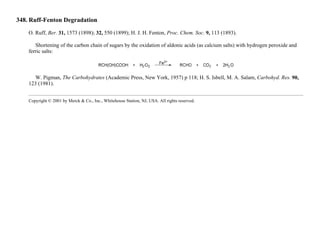 348. Ruff-Fenton Degradation
O. Ruff, Ber. 31, 1573 (1898); 32, 550 (1899); H. J. H. Fenton, Proc. Chem. Soc. 9, 113 (1893).
Shortening of the carbon chain of sugars by the oxidation of aldonic acids (as calcium salts) with hydrogen peroxide and
ferric salts:
W. Pigman, The Carbohydrates (Academic Press, New York, 1957) p 118; H. S. Isbell, M. A. Salam, Carbohyd. Res. 90,
123 (1981).
Copyright © 2001 by Merck & Co., Inc., Whitehouse Station, NJ, USA. All rights reserved.
 