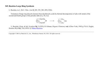 349. Ruzicka Large Ring Synthesis
L. Ruzicka et al., Helv. Chim. Acta 9, 249, 339, 389, 499 (1926).
Formation of large ring alicyclic ketones from dicarboxylic acids by thermal decomposition of salts with metals of the
second and fourth groups of the periodic table (Ca, Th, Ce):
L. Ruzicka, Chem. & Ind. (London) 54, 2 (1935); H. Gilman, Organic Chemistry vol. 1 (New York, 1943) p 78; K. Ziegler,
Houben-Weyl 4/2, 754 (1955). Cf. Blanc Reaction.
Copyright © 2001 by Merck & Co., Inc., Whitehouse Station, NJ, USA. All rights reserved.
 