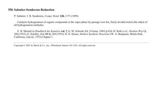 350. Sabatier-Senderens Reduction
P. Sabatier, J. B. Senderens, Compt. Rend. 128, 1173 (1899).
Catalytic hydrogenation of organic compounds in the vapor phase by passage over hot, finely divided nickel (the oldest of
all hydrogenation methods).
E. B. Maxted in Handbuch der Katalyse vol. 7, G. M. Schwab, Ed. (Vienna, 1943) p 624; H. Roth et al., Houben-Weyl 2,
288 (1953); G. Schiller, ibid. IV/2, 284 (1955); H. O. House, Modern Synthetic Reactions (W. A. Benjamin, Menlo Park,
California, 2nd ed., 1972) Chapter 1.
Copyright © 2001 by Merck & Co., Inc., Whitehouse Station, NJ, USA. All rights reserved.
 