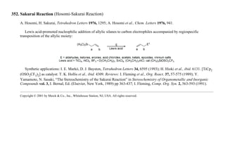 352. Sakurai Reaction (Hosomi-Sakurai Reaction)
A. Hosomi, H. Sakurai, Tetrahedron Letters 1976, 1295; A. Hosomi et al., Chem. Letters 1976, 941.
Lewis acid-promoted nucleophilic addition of allylic silanes to carbon electrophiles accompanied by regiospecific
transposition of the allylic moiety:
Synthetic applications: I. E. Markó, D. J. Bayston, Tetrahedron Letters 34, 6595 (1993); H. Hioki et al., ibid. 6131. [TiCp2
(OSO2CF3)2] as catalyst: T. K. Hollis et al., ibid. 4309. Reviews: I. Fleming et al., Org. React. 37, 57-575 (1989); Y.
Yamamoto, N. Sasaki, “The Stereochemistry of the Sakurai Reaction” in Stereochemistry of Organometallic and Inorganic
Compounds vol. 3, I. Bernal, Ed. (Elsevier, New York, 1989) pp 363-437; I. Fleming, Comp. Org. Syn. 2, 563-593 (1991).
Copyright © 2001 by Merck & Co., Inc., Whitehouse Station, NJ, USA. All rights reserved.
 