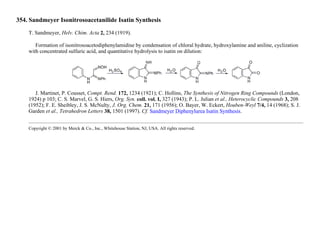 354. Sandmeyer Isonitrosoacetanilide Isatin Synthesis
T. Sandmeyer, Helv. Chim. Acta 2, 234 (1919).
Formation of isonitrosoacetodiphenylamidine by condensation of chloral hydrate, hydroxylamine and aniline, cyclization
with concentrated sulfuric acid, and quantitative hydrolysis to isatin on dilution:
J. Martinet, P. Cousset, Compt. Rend. 172, 1234 (1921); C. Hollins, The Synthesis of Nitrogen Ring Compounds (London,
1924) p 103; C. S. Marvel, G. S. Hiers, Org. Syn. coll. vol. I, 327 (1943); P. L. Julian et al., Heterocyclic Compounds 3, 208
(1952); F. E. Sheibley, J. S. McNulty, J. Org. Chem. 21, 171 (1956); O. Bayer, W. Eckert, Houben-Weyl 7/4, 14 (1968); S. J.
Garden et al., Tetrahedron Letters 38, 1501 (1997). Cf. Sandmeyer Diphenylurea Isatin Synthesis.
Copyright © 2001 by Merck & Co., Inc., Whitehouse Station, NJ, USA. All rights reserved.
 