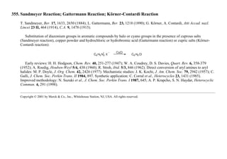 355. Sandmeyer Reaction; Gattermann Reaction; Körner-Contardi Reaction
T. Sandmeyer, Ber. 17, 1633, 2650 (1884); L. Gattermann, Ber. 23, 1218 (1890); G. Körner, A. Contardi, Atti Accad. nazl.
Lincei 23 II, 464 (1914), C.A. 9, 1478 (1915).
Substitution of diazonium groups in aromatic compounds by halo or cyano groups in the presence of cuprous salts
(Sandmeyer reaction), copper powder and hydrochloric or hydrobromic acid (Gattermann reaction) or cupric salts (Körner-
Contardi reaction):
Early reviews: H. H. Hodgson, Chem. Rev. 40, 251-277 (1947); W. A. Coudrey, D. S. Davies, Quart. Rev. 6, 358-379
(1952); A. Roedig, Houben-Weyl 5/4, 438 (1960); R. Stroh, ibid. 5/3, 846 (1962). Direct conversion of aryl amines to aryl
halides: M. P. Doyle, J. Org. Chem. 42, 2426 (1977). Mechanistic studies: J. K. Kochi, J. Am. Chem. Soc. 79, 2942 (1957); C.
Galli, J. Chem. Soc. Perkin Trans. II 1984, 897. Synthetic application: C. Corral et al., Heterocycles 23, 1431 (1985).
Improved methodology: N. Suzuki et al., J. Chem. Soc. Perkin Trans. I 1987, 645; A. P. Krapcho, S. N. Haydar, Heterocyclic
Commun. 4, 291 (1998).
Copyright © 2001 by Merck & Co., Inc., Whitehouse Station, NJ, USA. All rights reserved.
 