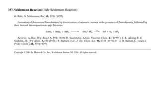 357. Schiemann Reaction (Balz-Schiemann Reaction)
G. Balz, G. Schiemann, Ber. 60, 1186 (1927).
Formation of diazonium fluoroborates by diazotization of aromatic amines in the presence of fluoroborates, followed by
their thermal decomposition to aryl fluorides:
Reviews: A. Roe, Org. React. 5, 193 (1949); H. Suschitzky, Advan. Fluorine Chem. 4, 1 (1965); T. K. Al'sing, E. G.
Sochilin, Zh. Org. Khim. 7, 530 (1971); R. Bartsch et al., J. Am. Chem. Soc. 98, 6753 (1976); H. G. O. Becker, G. Israel, J.
Prakt. Chem. 321, 579 (1979).
Copyright © 2001 by Merck & Co., Inc., Whitehouse Station, NJ, USA. All rights reserved.
 