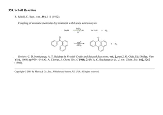 359. Scholl Reaction
R. Scholl, C. Seer, Ann. 394, 111 (1912).
Coupling of aromatic molecules by treatment with Lewis acid catalysts:
Review: C. D. Nenitzescu, A. T. Balaban in Friedel-Crafts and Related Reactions, vol. 2, part 2, G. Olah, Ed. (Wiley, New
York, 1964) pp 979-1048; G. A. Clowes, J. Chem. Soc. C 1968, 2519; A. C. Buchanan et al., J. Am. Chem. Soc. 102, 5262
(1980).
Copyright © 2001 by Merck & Co., Inc., Whitehouse Station, NJ, USA. All rights reserved.
 