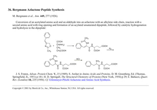 36. Bergmann Azlactone Peptide Synthesis
M. Bergmann et al., Ann. 449, 277 (1926).
Conversion of an acetylated amino acid and an aldehyde into an azlactone with an alkylene side chain, reaction with a
second amino acid with ring opening and formation of an acylated unsaturated dipeptide, followed by catalytic hydrogenation
and hydrolysis to the dipeptide:
J. S. Fruton, Advan. Protein Chem. V, 15 (1949); S. Archer in Amino Acids and Proteins, D. M. Greenberg, Ed. (Thomas,
Springfield, IL, 1951) p 181; H. D. Springall, The Structural Chemistry of Proteins (New York, 1954) p 29; E. Baltazzi, Quart.
Rev. (London) 10, 235 (1956). Cf. Erlenmeyer-Plöchl Azlactone and Amino Acid Synthesis.
Copyright © 2001 by Merck & Co., Inc., Whitehouse Station, NJ, USA. All rights reserved.
 