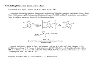 360. Schöllkopf Bis-Lactim Amino Acid Synthesis
U. Schöllkopf et al., Angew. Chem. Int. Ed. 18, 863 (1979); 20, 798 (1981).
Asymmetric amino acid synthesis via diastereoselective alkylation of the lithiated bis-lactim ether (derived from L-Val and
Gly or Ala) by an electrophile. Subsequent acid hydrolysis liberates L-Val-OCH3 and the (R)-α-substituted amino acid ester.
When the bis-lactim is generated from D-Val, the (S)-enantiomer forms:
Synthetic applications: S. Kotha, A. Kuki, Chem. Commun. 1992, 404; M. S. Allen et al., Synth. Commun. 22, 2077
(1992). Isotopic labeling: N. R. Thomas, D. Gani, Tetrahedron 47, 497 (1991). Reviews: U. Schöllkopf, Top. Curr. Chem.
109, 65-84 (1983); idem, Pure Appl. Chem. 55, 1799-1806 (1983); R. M. Williams, Synthesis of Optically Active α-Amino
Acids (Pergamon, New York, 1989) pp 1-33.
Copyright © 2001 by Merck & Co., Inc., Whitehouse Station, NJ, USA. All rights reserved.
 