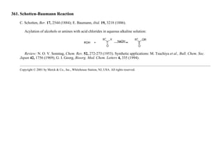 361. Schotten-Baumann Reaction
C. Schotten, Ber. 17, 2544 (1884); E. Baumann, ibid. 19, 3218 (1886).
Acylation of alcohols or amines with acid chlorides in aqueous alkaline solution:
Review: N. O. V. Sonntag, Chem. Rev. 52, 272-273 (1953). Synthetic applications: M. Tsuchiya et al., Bull. Chem. Soc.
Japan 42, 1756 (1969); G. I. Georg, Bioorg. Med. Chem. Letters 4, 335 (1994).
Copyright © 2001 by Merck & Co., Inc., Whitehouse Station, NJ, USA. All rights reserved.
 