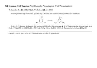 362. Semmler-Wolff Reaction (Wolff-Semmler Aromatization, Wolff Aromatization)
W. Semmler, Ber. 25, 3352 (1892); L. Wolff, Ann. 322, 351 (1902).
Rearrangement of α,β-unsaturated cyclohexenyl ketoximes into aromatic amines under acidic conditions:
Review: R. T. Conley, S. Ghosh in Mechanisms of Molecular Migrations vol. 4, B. S. Thyagarajan, Ed., (Interscience, New
York, 1971) p 251; M. I. El-Sheikh, J. M. Cook, J. Org. Chem. 45, 2585 (1980); Y. Tamura et al., Synthesis 1980, 483.
Copyright © 2001 by Merck & Co., Inc., Whitehouse Station, NJ, USA. All rights reserved.
 