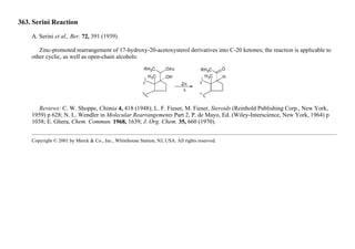 363. Serini Reaction
A. Serini et al., Ber. 72, 391 (1939).
Zinc-promoted rearrangement of 17-hydroxy-20-acetoxysterol derivatives into C-20 ketones; the reaction is applicable to
other cyclic, as well as open-chain alcohols:
Reviews: C. W. Shoppe, Chimia 4, 418 (1948); L. F. Fieser, M. Fieser, Steroids (Reinhold Publishing Corp., New York,
1959) p 628; N. L. Wendler in Molecular Rearrangements Part 2, P. de Mayo, Ed. (Wiley-Interscience, New York, 1964) p
1038; E. Ghera, Chem. Commun. 1968, 1639; J. Org. Chem. 35, 660 (1970).
Copyright © 2001 by Merck & Co., Inc., Whitehouse Station, NJ, USA. All rights reserved.
 