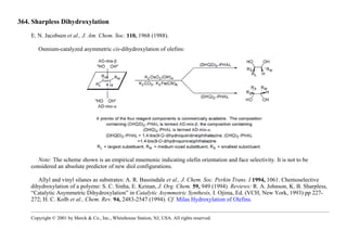364. Sharpless Dihydroxylation
E. N. Jacobsen et al., J. Am. Chem. Soc. 110, 1968 (1988).
Osmium-catalyzed asymmetric cis-dihydroxylation of olefins:
Note: The scheme shown is an empirical mnemonic indicating olefin orientation and face selectivity. It is not to be
considered an absolute predictor of new diol configurations.
Allyl and vinyl silanes as substrates: A. R. Bassindale et al., J. Chem. Soc. Perkin Trans. I 1994, 1061. Chemoselective
dihydroxylation of a polyene: S. C. Sinha, E. Keinan, J. Org. Chem. 59, 949 (1994). Reviews: R. A. Johnson, K. B. Sharpless,
“Catalytic Asymmetric Dihydroxylation” in Catalytic Asymmetric Synthesis, I. Ojima, Ed. (VCH, New York, 1993) pp 227-
272; H. C. Kolb et al., Chem. Rev. 94, 2483-2547 (1994). Cf. Milas Hydroxylation of Olefins.
Copyright © 2001 by Merck & Co., Inc., Whitehouse Station, NJ, USA. All rights reserved.
 
