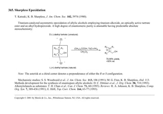 365. Sharpless Epoxidation
T. Katsuki, K. B. Sharpless, J. Am. Chem. Soc. 102, 5974 (1980).
Titanium-catalyzed asymmetric epoxidation of allylic alcohols employing titanium alkoxide, an optically active tartrate
ester and an alkyl hydroperoxide. A high degree of enantiomeric purity is attainable having predictable absolute
stereochemistry:
Note: The asterisk at a chiral center denotes a preponderance of either the R or S configuration.
Mechanistic studies: S. S. Woodward et al., J. Am. Chem. Soc. 113, 106 (1991); M. G. Finn, K. B. Sharpless, ibid. 113.
Methods development for the synthesis of enantiopure allylic alcohols: D. C. Dittmer et al., J. Org. Chem. 58, 718 (1993).
Alkenylsilanols as substrates: T. H. Chan et al., Can. J. Chem. 71, 60 (1993). Reviews: R. A. Johnson, K. B. Sharpless, Comp.
Org. Syn. 7, 389-436 (1991); E. Höft, Top. Curr. Chem. 164, 63-77 (1993).
Copyright © 2001 by Merck & Co., Inc., Whitehouse Station, NJ, USA. All rights reserved.
 