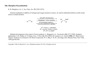 366. Sharpless Oxyamination
K. B. Sharpless et al., J. Am. Chem. Soc. 97, 2305 (1975).
Osmium-mediated cis-addition of nitrogen and oxygen moieties to mono-, di- and tri-substituted olefins to yield vicinal
amino or amido alcohols:
Methods development in the context of taxol synthesis: L. Mangatal et al., Tetrahedron 45, 4177 (1989). Synthetic
applications: S. K. Dubey, E. E. Knaus, Can. J. Chem. 61, 565 (1983); M. Lemaire et al., Synlett 1990, 615. Brief review:
Organic Syntheses by Oxidation with Metal Compounds, W. J. Mijs, C. R. H. I. de Jonge, Eds. (Plenum Press, New York,
1986) pp 642-645.
Copyright © 2001 by Merck & Co., Inc., Whitehouse Station, NJ, USA. All rights reserved.
 