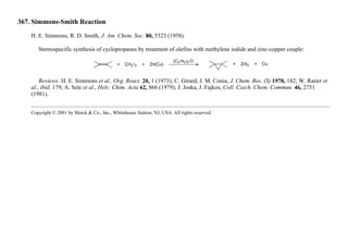 367. Simmons-Smith Reaction
H. E. Simmons, R. D. Smith, J. Am. Chem. Soc. 80, 5323 (1958).
Stereospecific synthesis of cyclopropanes by treatment of olefins with methylene iodide and zinc-copper couple:
Reviews: H. E. Simmons et al., Org. React. 20, 1 (1973); C. Girard, J. M. Conia, J. Chem. Res. (S) 1978, 182; W. Ratier et
al., ibid. 179; A. Sele et al., Helv. Chim. Acta 62, 866 (1979); J. Joska, J. Fajkos, Coll. Czech. Chem. Commun. 46, 2751
(1981).
Copyright © 2001 by Merck & Co., Inc., Whitehouse Station, NJ, USA. All rights reserved.
 