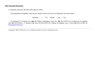 368. Simonini Reaction
A. Simonini, Monatsh. 13, 320 (1892); 14, 81 (1893).
The preparation of aliphatic esters by the reaction of the silver salt of a carboxylic acid with iodine:
H. Wieland, F. G. Fischer, Ann. 446, 49 (1926); J. Kleinberg, Chem. Rev. 40, 381 (1947); R. G. Johnson, R. K. Ingham,
ibid. 56, 259 (1956); C. V. Wilson, Org. React. 9, 332 (1957); N. J. Bunce, M. Hadley, Can. J. Chem. 54, 2612 (1976). Cf.
Hunsdiecker Reaction.
Copyright © 2001 by Merck & Co., Inc., Whitehouse Station, NJ, USA. All rights reserved.
 