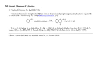 369. Simonis Chromone Cyclization
E. Petschek, H. Simonis, Ber. 46, 2014 (1913).
Formation of chromones from phenol and β-keto esters in the presence of phosphorus pentoxide, phosphorus oxychloride
or sulfuric acid. Coumarins may also form (Pechmann condensation, q.v.):
Reviews: S. M. Sethna, N. M. Shah, Chem. Rev. 36, 14 (1945); S. M. Sethna, R. Phadke, Org. React. 7, 15 (1953); R. N.
Lacey, J. Chem. Soc. 1954, 854; O. Dann, G. Illing, Ann. 605, 158 (1957); S. F. Tan, Aust. J. Chem. 25, 1367 (1972).
Copyright © 2001 by Merck & Co., Inc., Whitehouse Station, NJ, USA. All rights reserved.
 