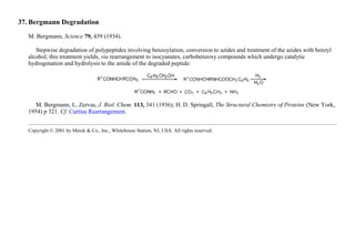 37. Bergmann Degradation
M. Bergmann, Science 79, 439 (1934).
Stepwise degradation of polypeptides involving benzoylation, conversion to azides and treatment of the azides with benzyl
alcohol; this treatment yields, via rearrangement to isocyanates, carbobenzoxy compounds which undergo catalytic
hydrogenation and hydrolysis to the amide of the degraded peptide:
M. Bergmann, L. Zervas, J. Biol. Chem. 113, 341 (1936); H. D. Springall, The Structural Chemistry of Proteins (New York,
1954) p 321. Cf. Curtius Rearrangement.
Copyright © 2001 by Merck & Co., Inc., Whitehouse Station, NJ, USA. All rights reserved.
 