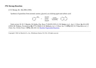 370. Skraup Reaction
Z. H. Skraup, Ber. 13, 2086 (1880).
Synthesis of quinolines from aromatic amines, glycerol, an oxidizing agent and sulfuric acid:
Early review: R. H. F. Manske, M. Kulka, Org. React. 7, 80-99 (1953). G. M. Badger et al., Aust. J. Chem. 16, 814, 828
(1963); M. Wahren, Tetrahedron 20, 2773 (1964); E. B. Mullock et al., J. Chem. Soc. C 1970, 829; N. P. Buu-Hoi et al., J.
Chem. Soc. Perkin Trans. I 1972, 260, 263. Cf. Bischler-Napieralski Reaction.
Copyright © 2001 by Merck & Co., Inc., Whitehouse Station, NJ, USA. All rights reserved.
 