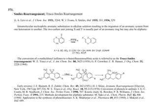 371.
Smiles Rearrangement; Truce-Smiles Rearrangement
A. A. Levi et al., J. Chem. Soc. 1931, 3264; W. J. Evans, S. Smiles, ibid. 1935, 181; 1936, 329.
Intramolecular nucleophilic aromatic substitution in alkaline solution resulting in the migration of an aromatic system from
one heteroatom to another. The two-carbon unit joining X and Y is usually part of an aromatic ring but may also be aliphatic:
The conversion of o-methyldiaryl sulfones to o-benzylbenzenesulfinic acids is referred to as the Truce-Smiles
rearrangement: W. E. Truce et al., J. Am. Chem. Soc. 80, 3625 (1958); G. P. Crowther, C. R. Hauser, J. Org. Chem. 33,
2228 (1968).
Early reviews: J. F. Bunnett, R. E. Zahler, Chem. Rev. 49, 362 (1951); H. J. Shine, Aromatic Rearrangements (Elsevier,
New York, 1967) pp 307-316; W. E. Truce et al., Org. React. 18, 99-215 (1970). Conversion of phenols to anilines: I. G. C.
Coutts, M. R. Southcott, J. Chem. Soc. Perkin Trans. I 1990, 767. Kinetic study: K. Bowden, P. R. Williams, J. Chem. Soc.
Perkins Trans. II 1991, 215. Methods development for aliphatic substrates: M. Sako et al., Chem. Pharm. Bull. 42, 806
(1994). Application to the synthesis of phenothiazines: S. K. Mukherjee et al., Pharmazie 49, 453 (1994); J. Mukesh et al.,
ibid. 689.
 