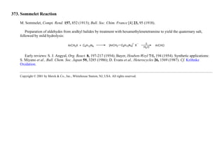 373. Sommelet Reaction
M. Sommelet, Compt. Rend. 157, 852 (1913); Bull. Soc. Chim. France [4] 23, 95 (1918).
Preparation of aldehydes from aralkyl halides by treatment with hexamethylenetetramine to yield the quaternary salt,
followed by mild hydrolysis:
Early reviews: S. J. Angyal, Org. React. 8, 197-217 (1954); Bayer, Houben-Weyl 7/1, 194 (1954). Synthetic applications:
S. Miyano et al., Bull. Chem. Soc. Japan 59, 3285 (1986); D. Evans et al., Heterocycles 26, 1569 (1987). Cf. Kröhnke
Oxidation.
Copyright © 2001 by Merck & Co., Inc., Whitehouse Station, NJ, USA. All rights reserved.
 